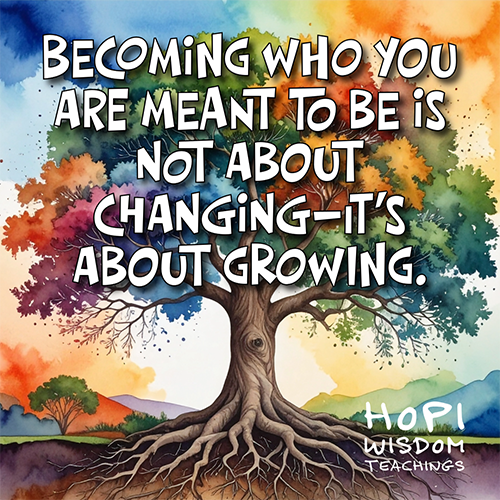 Becoming who you are meant to be is not about changing—it’s about growing. Hopi Wisdom Teachings Becoming who you are meant to be is not about changing—it’s about growing. Hopi Wisdom Teachings